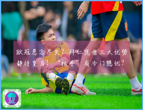 欧冠悬念尽失？拜仁凭借三大优势静待皇马！“枪手”有冷门隐忧？