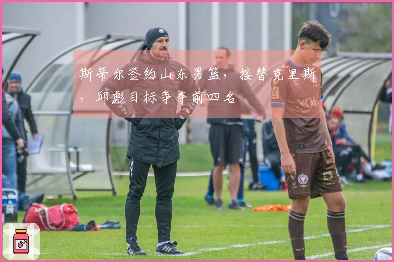 斯蒂尔签约山东男篮，接替克里斯，邱彪目标争夺前四名