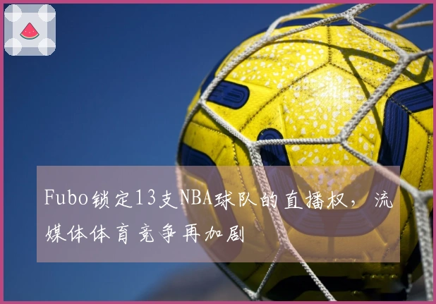 Fubo锁定13支NBA球队的直播权，流媒体体育竞争再加剧