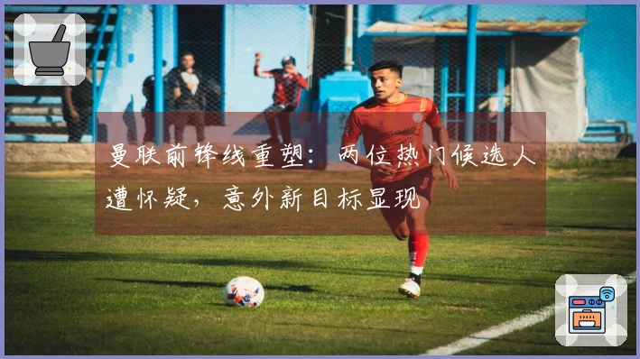 曼联前锋线重塑：两位热门候选人遭怀疑，意外新目标显现