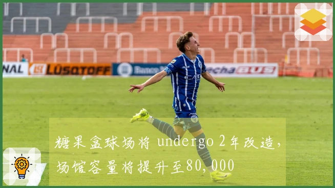 糖果盒球场将 undergo 2年改造，场馆容量将提升至80,000