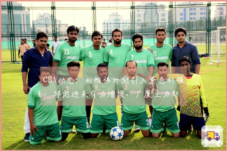 CBA动态：刘维伟计划引入紧急补强，邱彪迎来有力增援，广厦主力即将复出