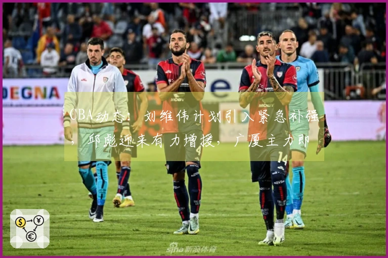 CBA动态：刘维伟计划引入紧急补强，邱彪迎来有力增援，广厦主力即将复出
