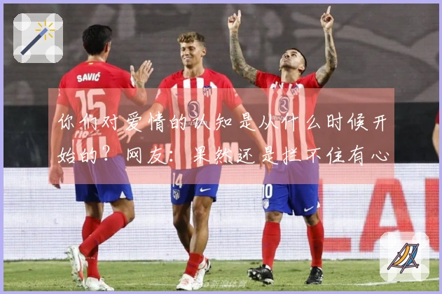 你们对爱情的认知是从什么时候开始的？网友：果然还是拦不住有心人的追求