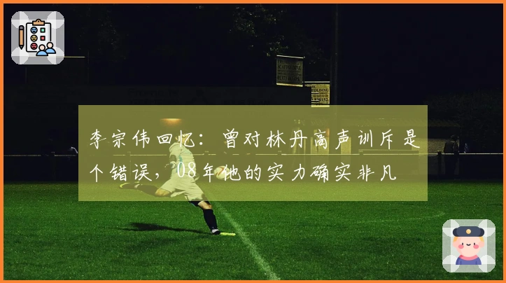 李宗伟回忆：曾对林丹高声训斥是个错误，08年他的实力确实非凡
