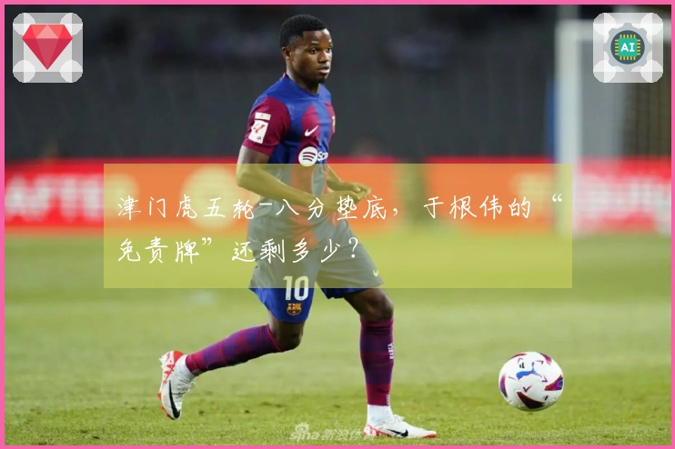 津门虎五轮-八分垫底，于根伟的“免责牌”还剩多少？