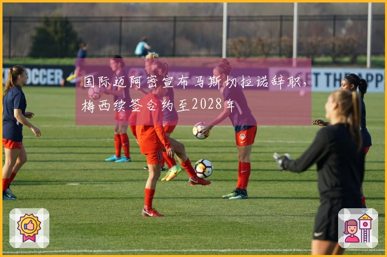 国际迈阿密宣布马斯切拉诺辞职，梅西续签合约至2028年
