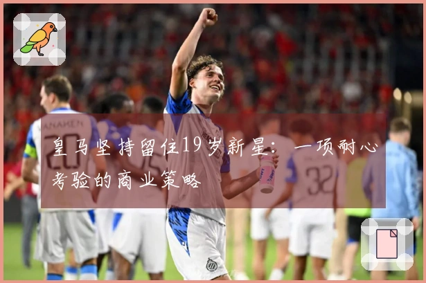 皇马坚持留住19岁新星：一项耐心考验的商业策略