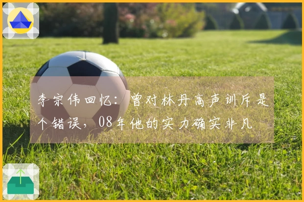 李宗伟回忆：曾对林丹高声训斥是个错误，08年他的实力确实非凡