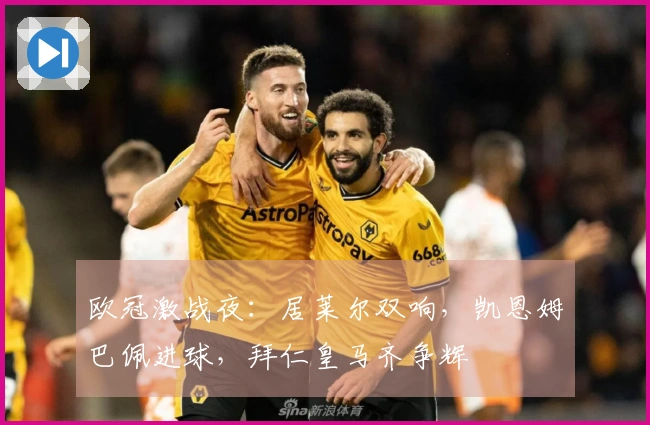 欧冠激战夜：居莱尔双响，凯恩姆巴佩进球，拜仁皇马齐争辉
